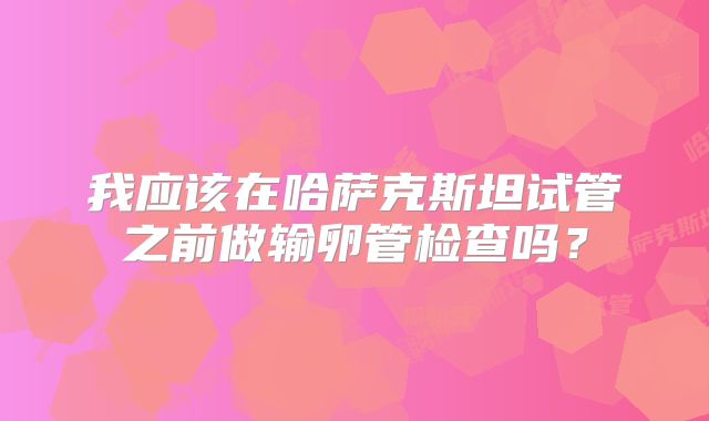 我应该在哈萨克斯坦试管之前做输卵管检查吗?