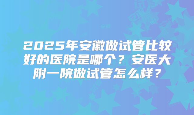 2025年安徽做试管比较好的医院是哪个？安医大附一院做试管怎么样？