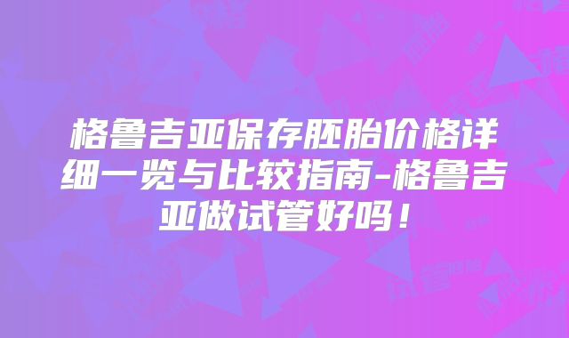 格鲁吉亚保存胚胎价格详细一览与比较指南-格鲁吉亚做试管好吗！