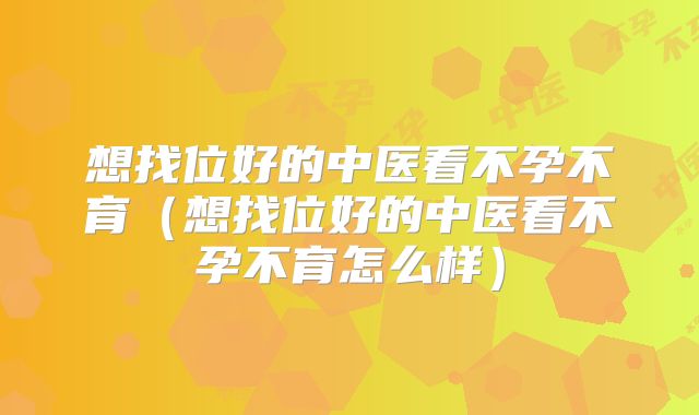 想找位好的中医看不孕不育(想找位好的中医看不孕不育怎么样)