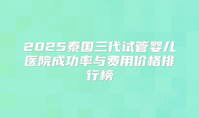 2025泰国三代试管婴儿医院成功率与费用价格排行榜
