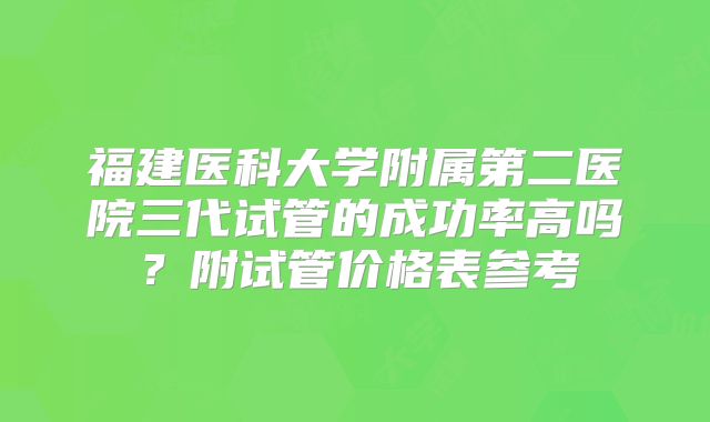 福建医科大学附属第二医院三代试管的成功率高吗？附试管价格表参考