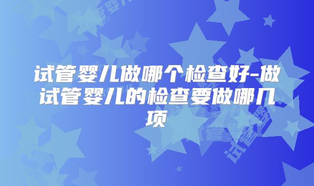 试管婴儿做哪个检查好-做试管婴儿的检查要做哪几项