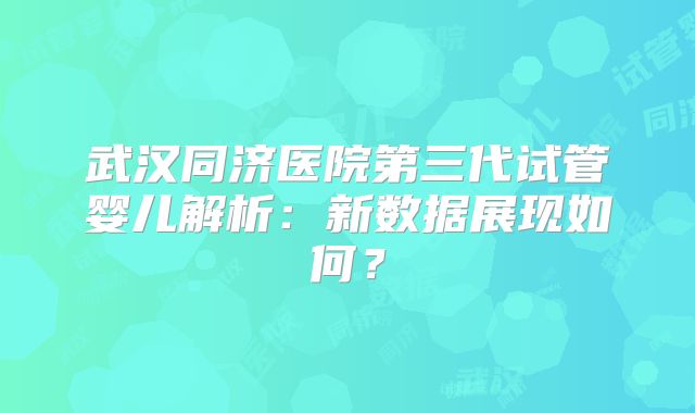 武汉同济医院第三代试管婴儿解析:新数据展现如何?