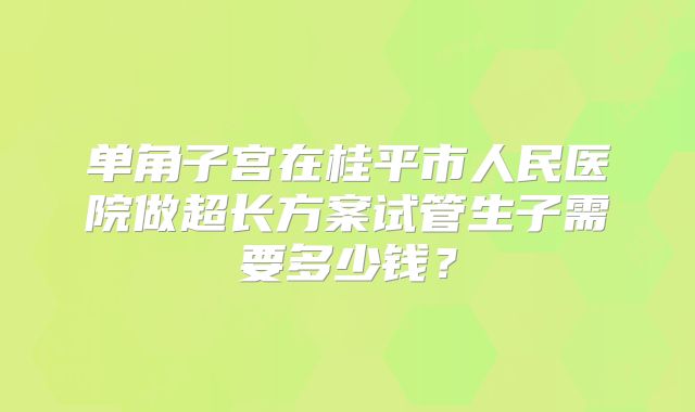 单角子宫在桂平市人民医院做超长方案试管生子需要多少钱？