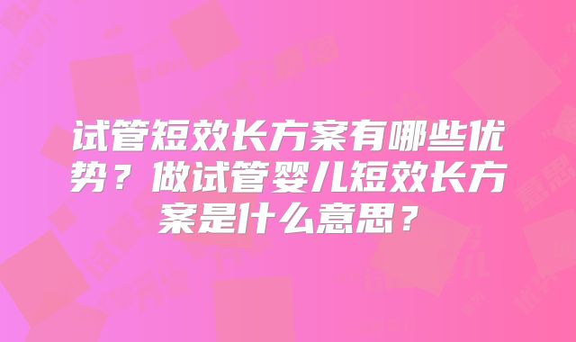 试管短效长方案有哪些优势?做试管婴儿短效长方案是什么意思?