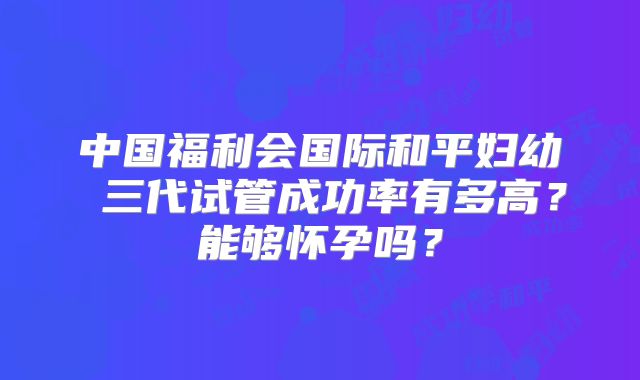 中国福利会国际和平妇幼 三代试管成功率有多高？能够怀孕吗？