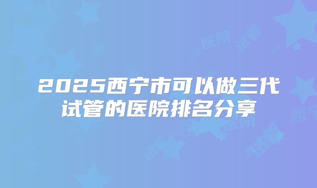 2025西宁市可以做三代试管的医院排名分享