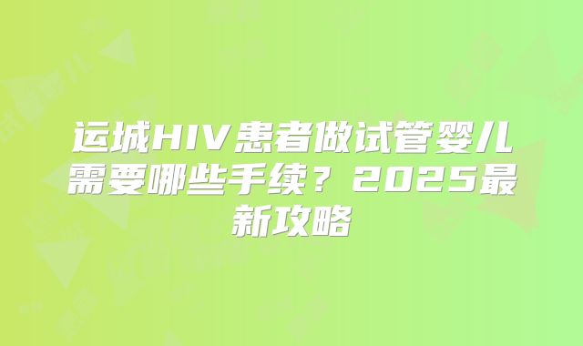 运城HIV患者做试管婴儿需要哪些手续？2025最新攻略
