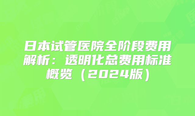 日本试管医院全阶段费用解析：透明化总费用标准概览（2024版）