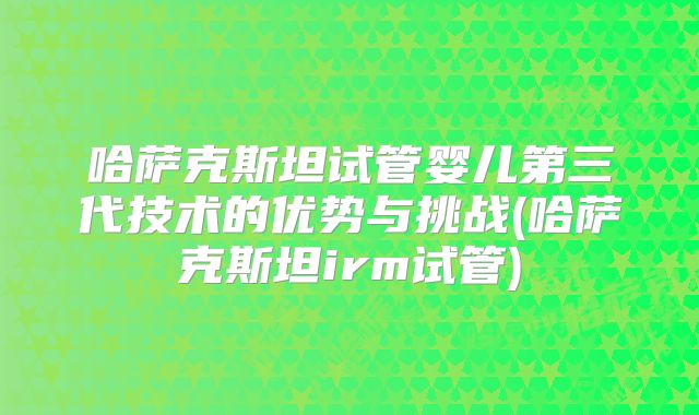 哈萨克斯坦试管婴儿第三代技术的优势与挑战(哈萨克斯坦irm试管)