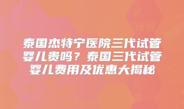 泰国杰特宁医院三代试管婴儿贵吗？泰国三代试管婴儿费用及优惠大揭秘