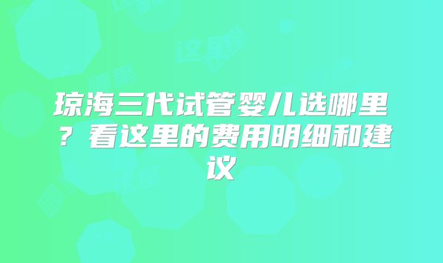 琼海三代试管婴儿选哪里？看这里的费用明细和建议