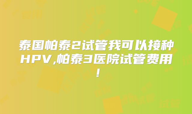 泰国帕泰2试管我可以接种HPV,帕泰3医院试管费用！