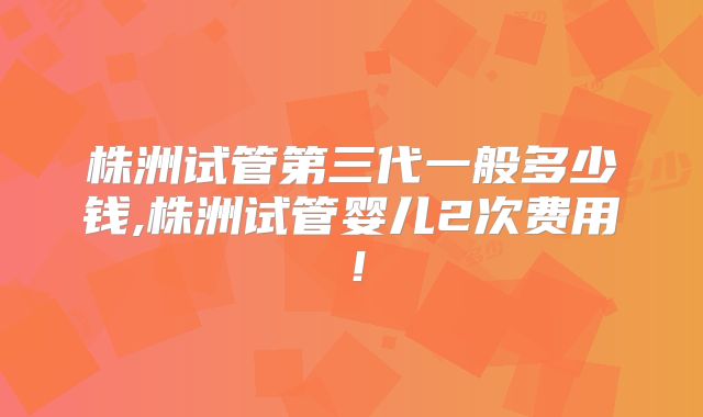 株洲试管第三代一般多少钱,株洲试管婴儿2次费用！