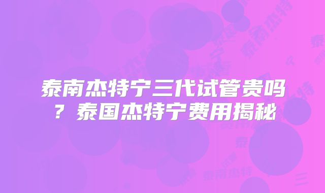 泰南杰特宁三代试管贵吗？泰国杰特宁费用揭秘
