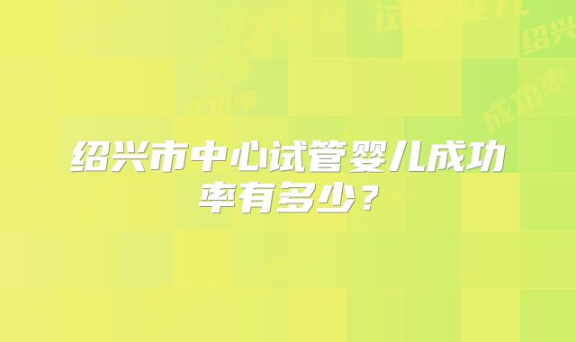 绍兴市中心试管婴儿成功率有多少？