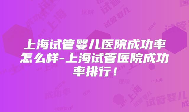 上海试管婴儿医院成功率怎么样-上海试管医院成功率排行！