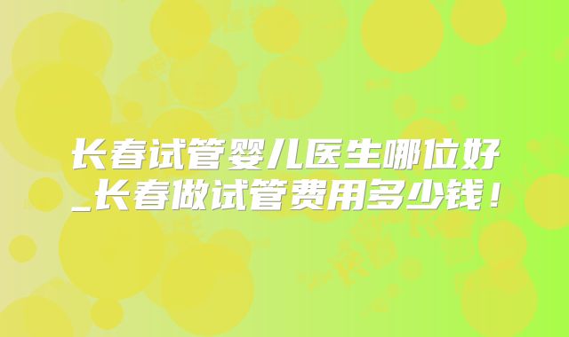 长春试管婴儿医生哪位好_长春做试管费用多少钱!