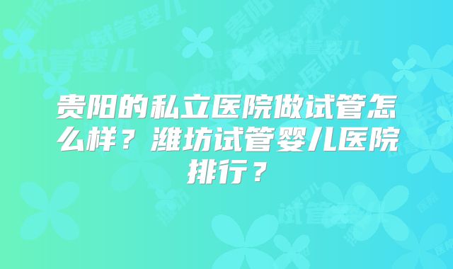 贵阳的私立医院做试管怎么样？潍坊试管婴儿医院排行？