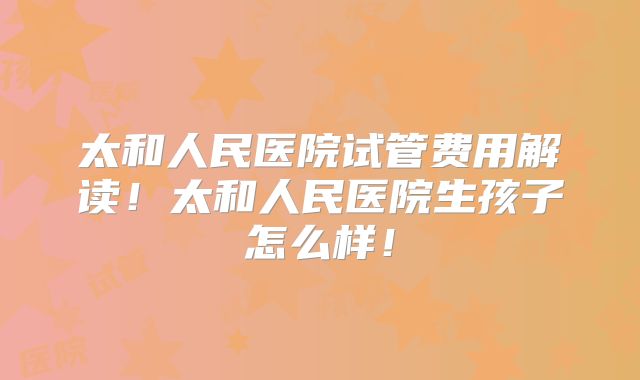 太和人民医院试管费用解读！太和人民医院生孩子怎么样！