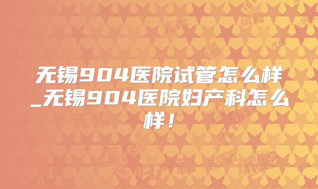 无锡904医院试管怎么样_无锡904医院妇产科怎么样！