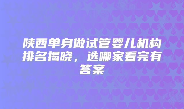 陕西单身做试管婴儿机构排名揭晓，选哪家看完有答案
