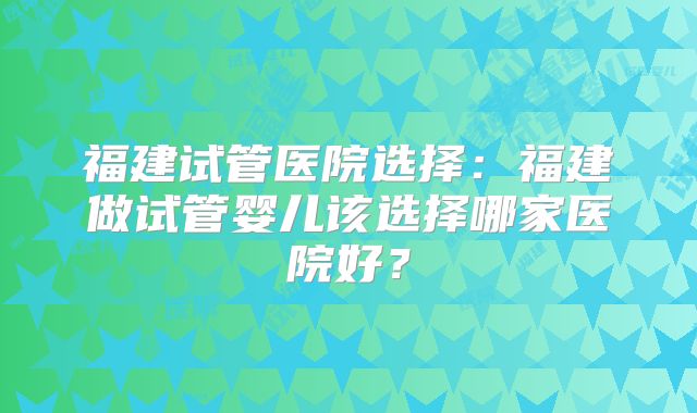福建试管医院选择:福建做试管婴儿该选择哪家医院好?