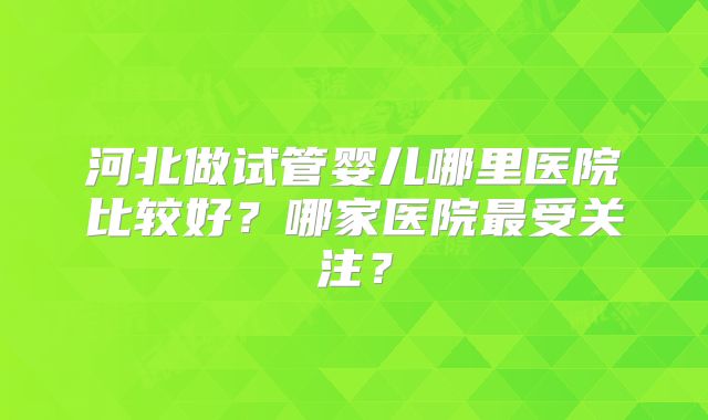河北做试管婴儿哪里医院比较好？哪家医院最受关注？