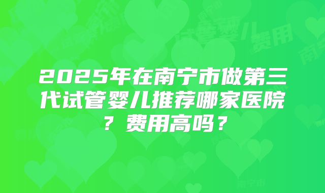2025年在南宁市做第三代试管婴儿推荐哪家医院?费用高吗?