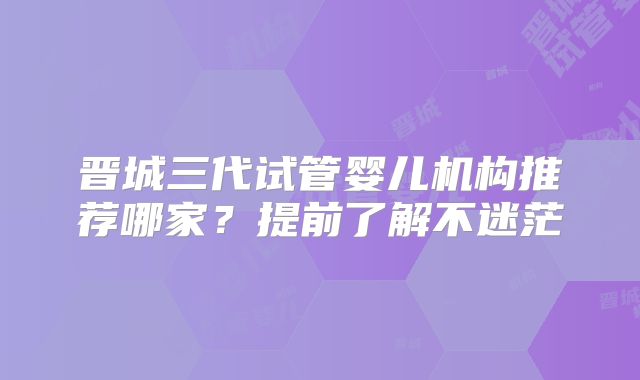晋城三代试管婴儿机构推荐哪家？提前了解不迷茫
