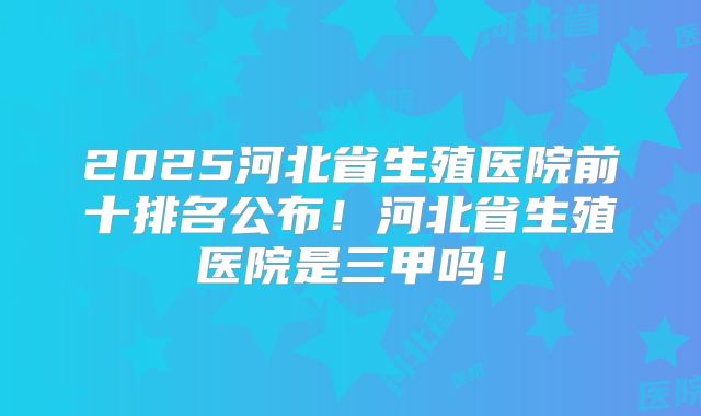 2025河北省生殖医院前十排名公布!河北省生殖医院是三甲吗!