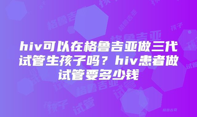 hiv可以在格鲁吉亚做三代试管生孩子吗？hiv患者做试管要多少钱