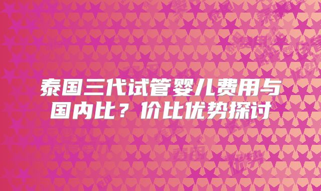 泰国三代试管婴儿费用与国内比？价比优势探讨