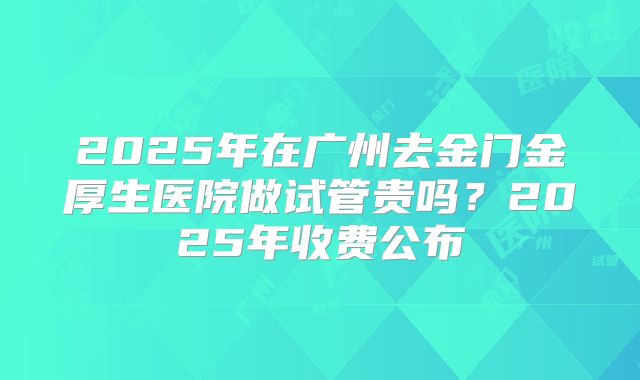 2025年在广州去金门金厚生医院做试管贵吗？2025年收费公布
