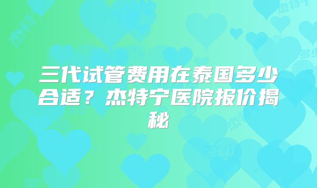 三代试管费用在泰国多少合适？杰特宁医院报价揭秘
