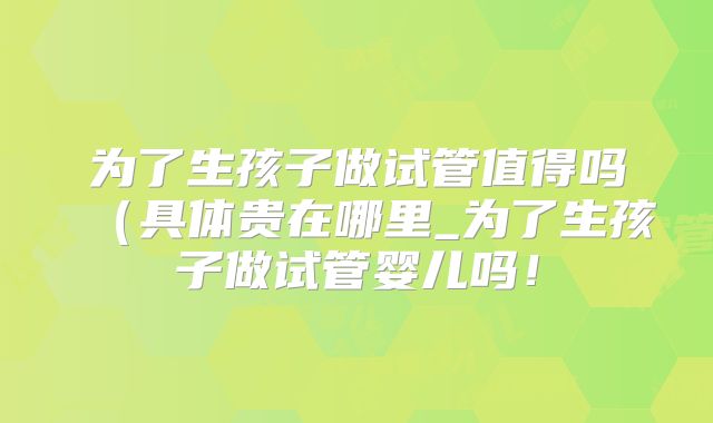 为了生孩子做试管值得吗（具体贵在哪里_为了生孩子做试管婴儿吗！