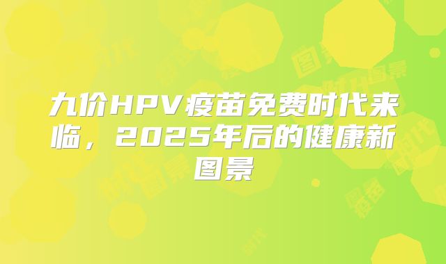 九价HPV疫苗免费时代来临，2025年后的健康新图景