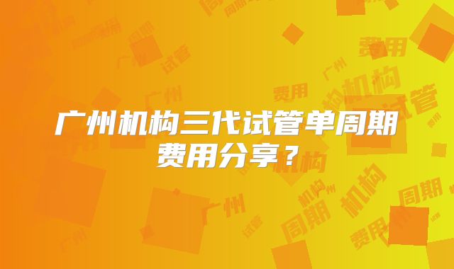 广州机构三代试管单周期费用分享?