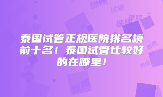 泰国试管正规医院排名榜前十名！泰国试管比较好的在哪里！