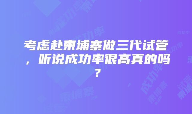 考虑赴柬埔寨做三代试管,听说成功率很高真的吗?