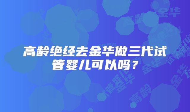高龄绝经去金华做三代试管婴儿可以吗?