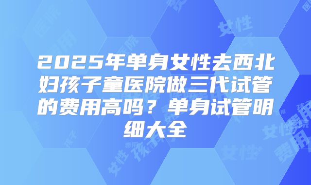 2025年单身女性去西北妇孩子童医院做三代试管的费用高吗？单身试管明细大全