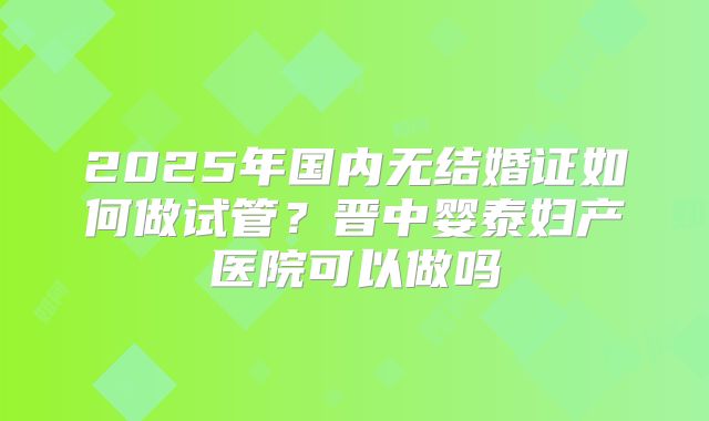 2025年国内无结婚证如何做试管？晋中婴泰妇产医院可以做吗