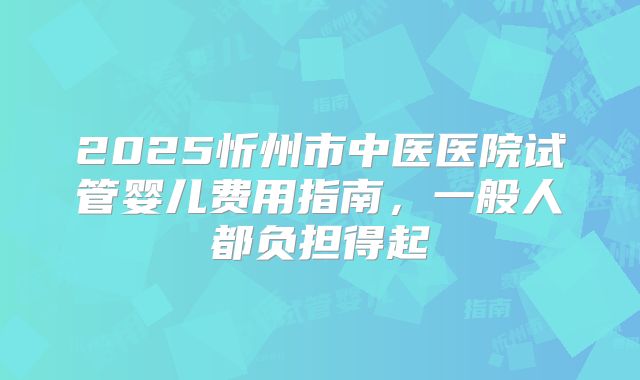 2025忻州市中医医院试管婴儿费用指南，一般人都负担得起
