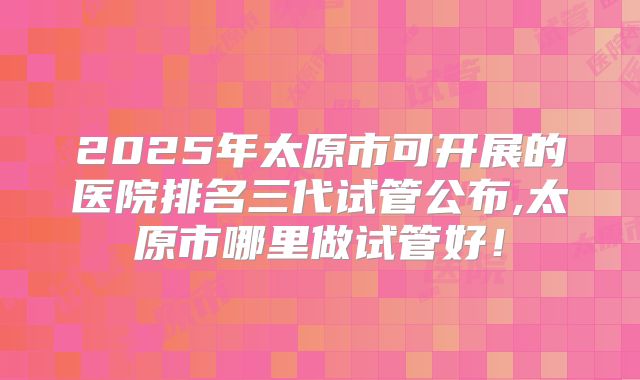 2025年太原市可开展的医院排名三代试管公布,太原市哪里做试管好!