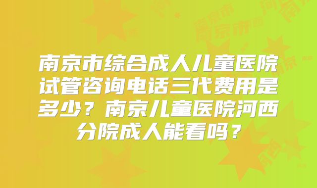南京市综合成人儿童医院试管咨询电话三代费用是多少？南京儿童医院河西分院成人能看吗？