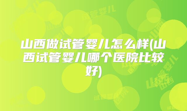 山西做试管婴儿怎么样(山西试管婴儿哪个医院比较好)