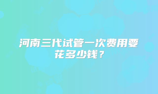 河南三代试管一次费用要花多少钱？