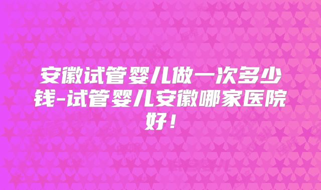 安徽试管婴儿做一次多少钱-试管婴儿安徽哪家医院好！